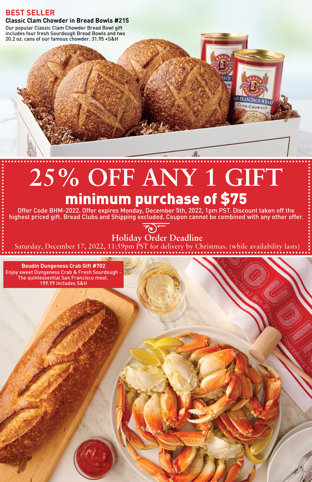 Classic Clam Chowder in Bread Bowls #215 with sourdough bread bowls and clam chowder in a box and priced at 31.95 +S&H. 25% OFF Any 1 Gift with minimum purchase of $75 with offer code BHM-2022. Offer expires Monday, December 5th, 2022, 1pm PST. Discount taken off the highest priced gift. Bread Clubs and Shipping excluded. Coupon cannot be combined with any other offer. Boudin Dungeness Crab Gift #702 with Sourdough Long Loaf and Crab on marble surface and priced at 199.99 includes S&H.