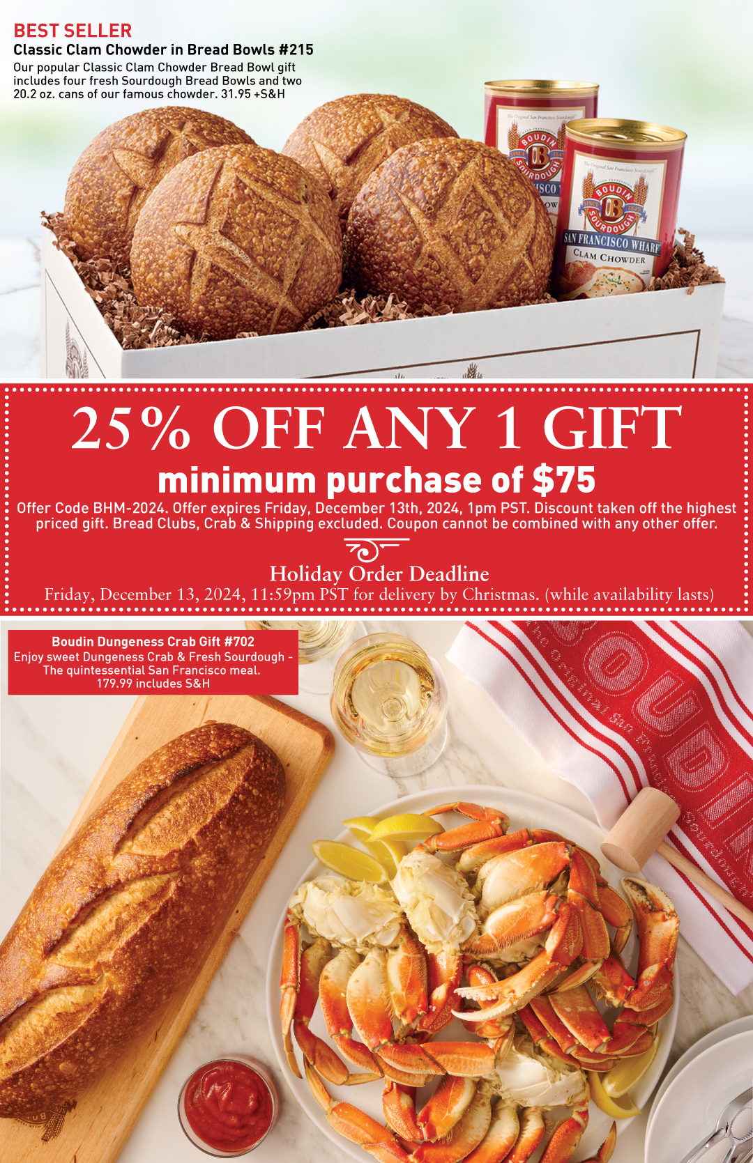 Classic Clam Chowder in Bread Bowls #215 with sourdough bread bowls and clam chowder in a box and priced at 31.95 +S&H. 25% OFF Any 1 Gift with minimum purchase of $75 with offer code BHM-2024. Offer expires Friday, December 13th, 2024, 1pm PST. Discount taken off the highest priced gift. Bread Clubs, Crab and Shipping excluded. Coupon cannot be combined with any other offer. Boudin Dungeness Crab Gift #702 with Sourdough Long Loaf and Crab on marble surface and priced at 179.99 includes S&H.